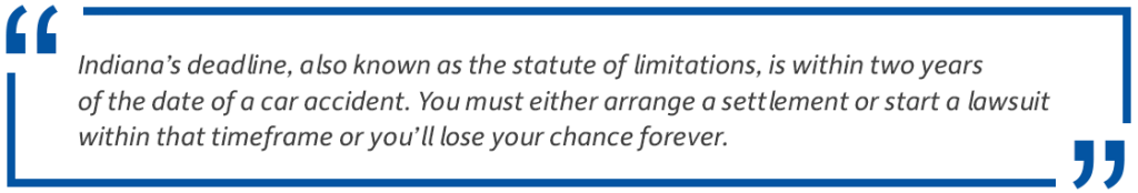 Pull quote: Indiana's deadline, also known as the statute of limitations, is within two years of the date of a car accident. You must either arrange a settlement or start a lawsuit within that timeframe or you'll lose your chance forever.