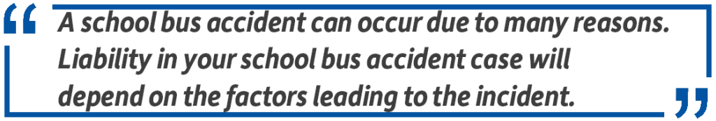 Pull quote: A school bus accident can occur due to many reasons. Liability in your school bus accident case will depend on the factors leading to the incident.